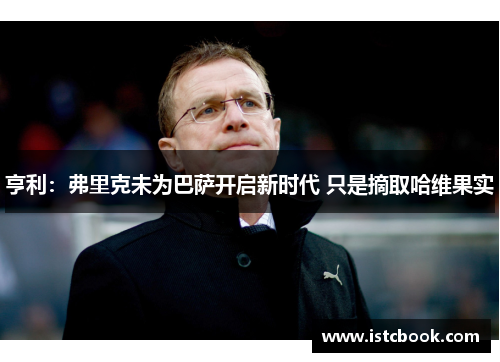 亨利：弗里克未为巴萨开启新时代 只是摘取哈维果实